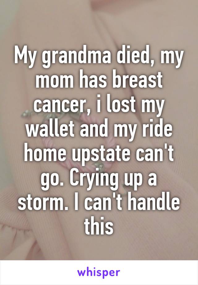 My grandma died, my mom has breast cancer, i lost my wallet and my ride home upstate can't go. Crying up a storm. I can't handle this