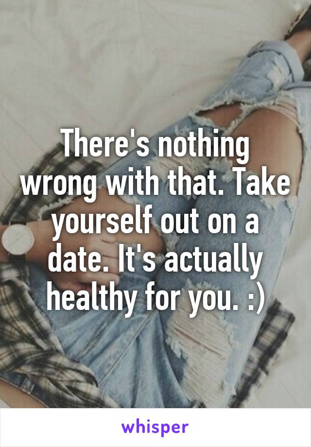 There's nothing wrong with that. Take yourself out on a date. It's actually healthy for you. :)