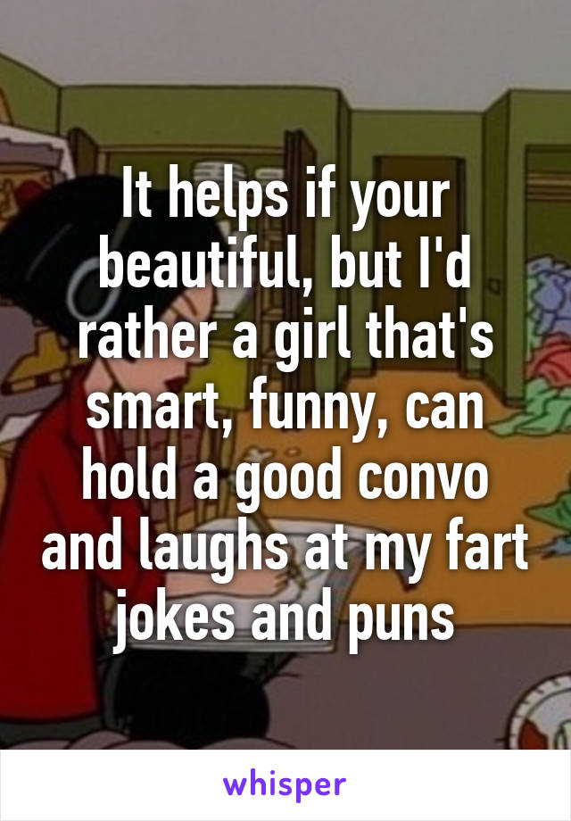 It helps if your beautiful, but I'd rather a girl that's smart, funny, can hold a good convo and laughs at my fart jokes and puns