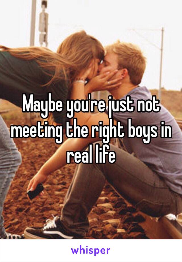 Maybe you're just not meeting the right boys in real life 