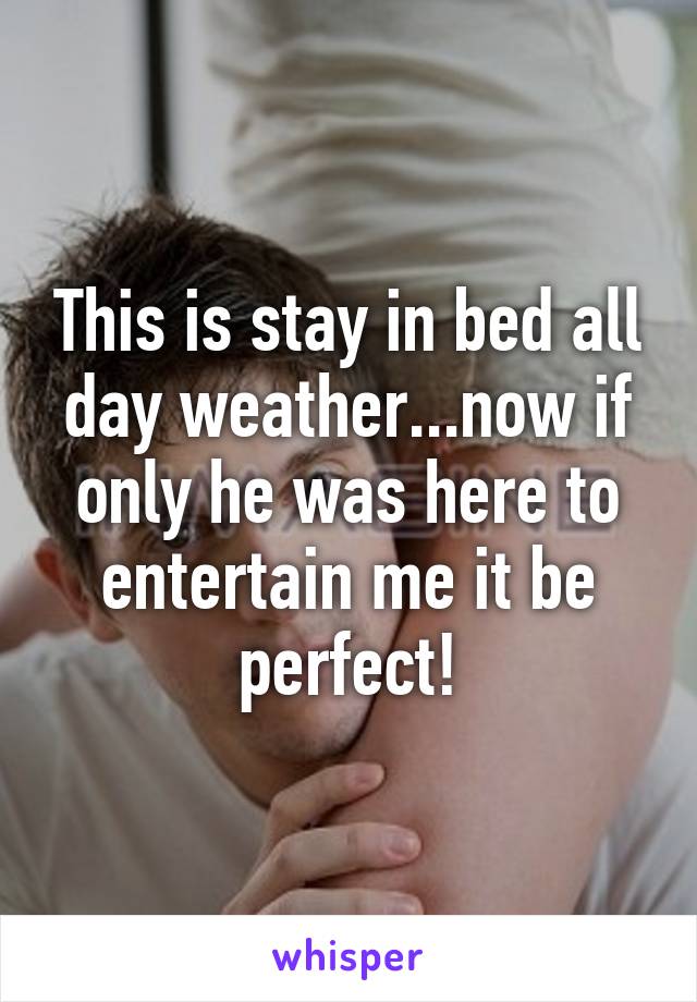 This is stay in bed all day weather...now if only he was here to entertain me it be perfect!