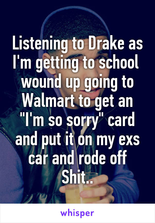 Listening to Drake as I'm getting to school 
wound up going to Walmart to get an "I'm so sorry" card and put it on my exs car and rode off
Shit..