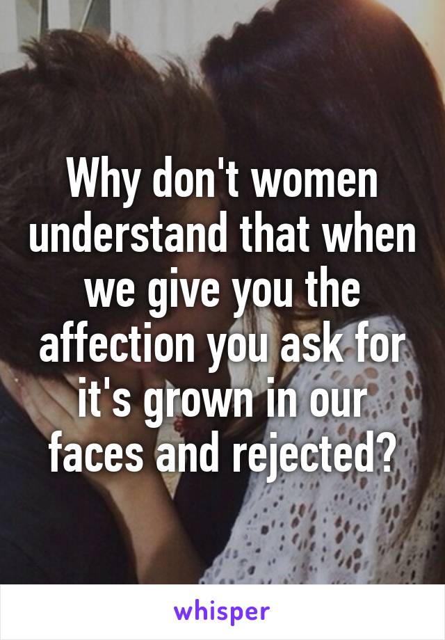 Why don't women understand that when we give you the affection you ask for it's grown in our faces and rejected?