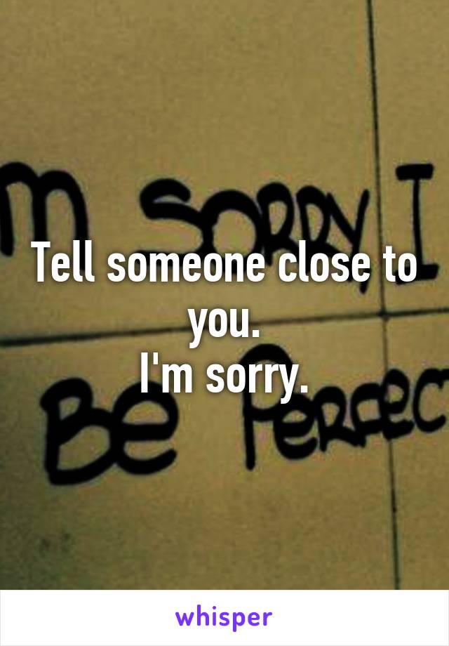 Tell someone close to you.
I'm sorry.