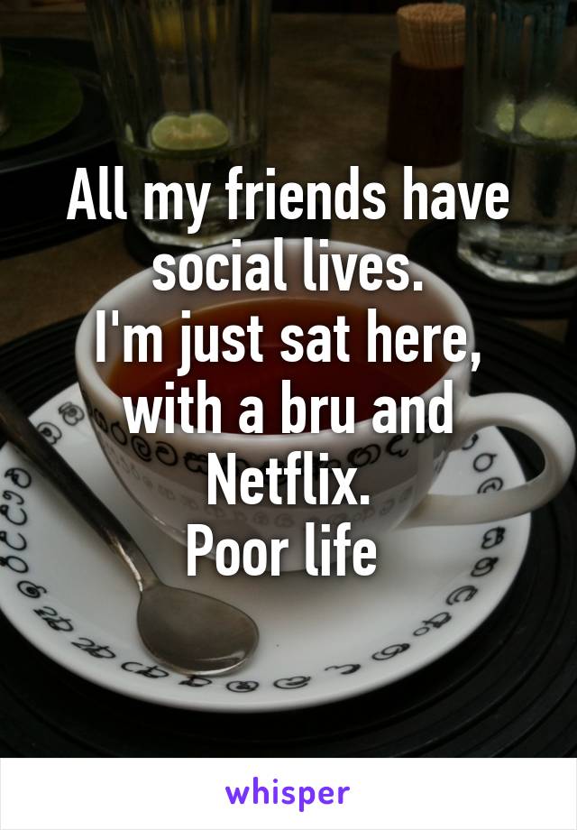 All my friends have social lives.
I'm just sat here, with a bru and Netflix.
Poor life 
