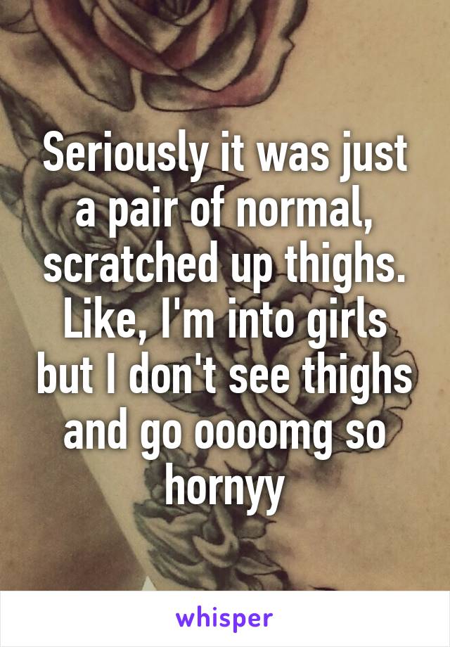 Seriously it was just a pair of normal, scratched up thighs. Like, I'm into girls but I don't see thighs and go oooomg so hornyy