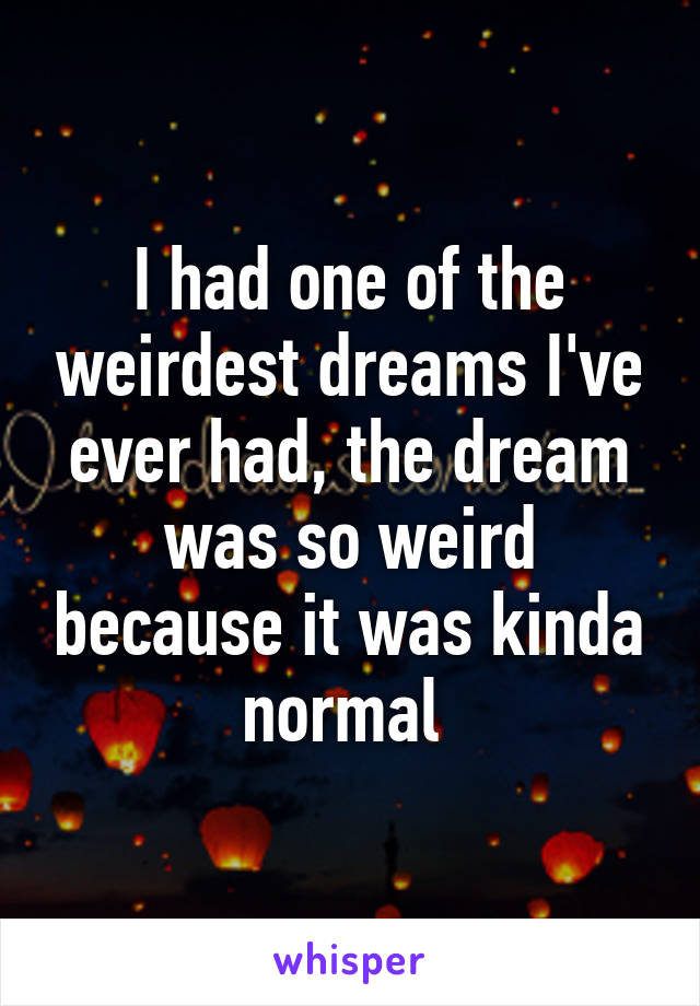 I had one of the weirdest dreams I've ever had, the dream was so weird because it was kinda normal 