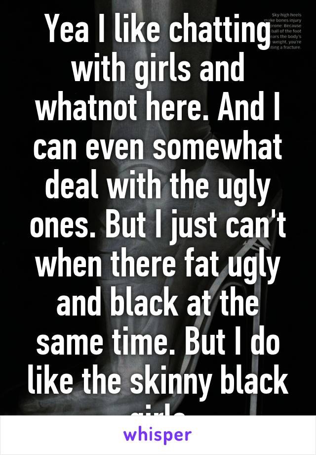 Yea I like chatting with girls and whatnot here. And I can even somewhat deal with the ugly ones. But I just can't when there fat ugly and black at the same time. But I do like the skinny black girls