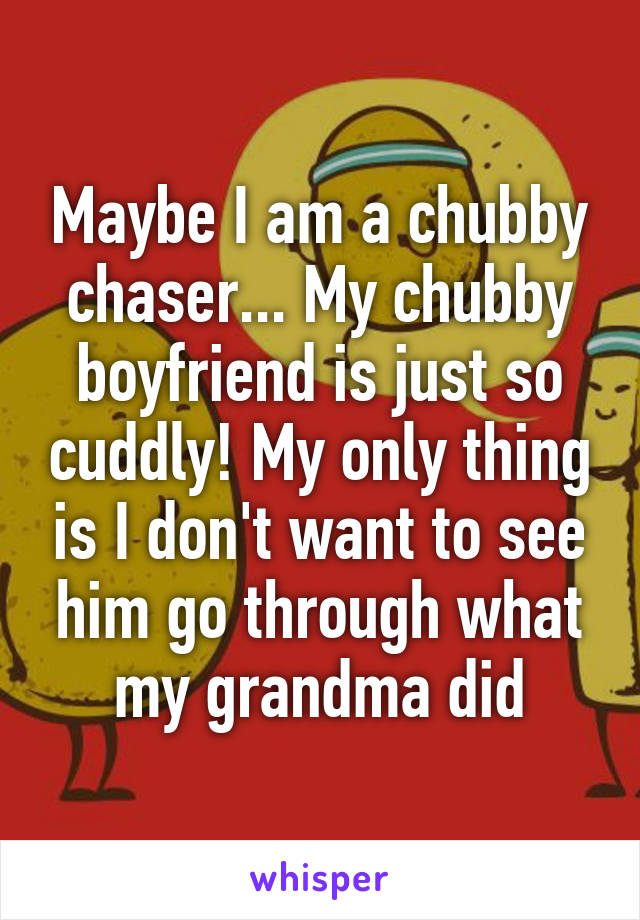 Maybe I am a chubby chaser... My chubby boyfriend is just so cuddly! My only thing is I don't want to see him go through what my grandma did