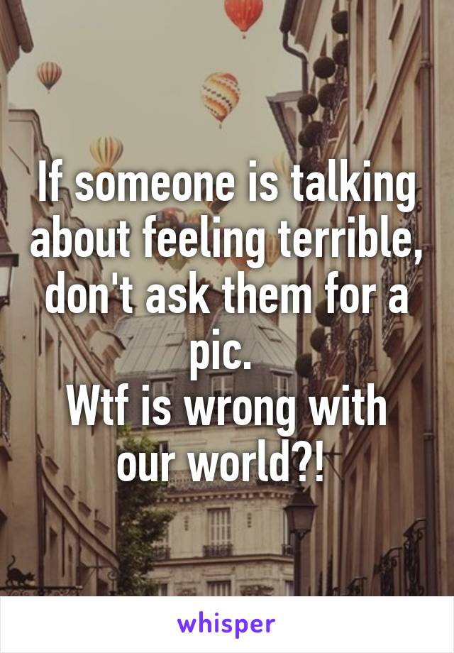 If someone is talking about feeling terrible, don't ask them for a pic. 
Wtf is wrong with our world?! 