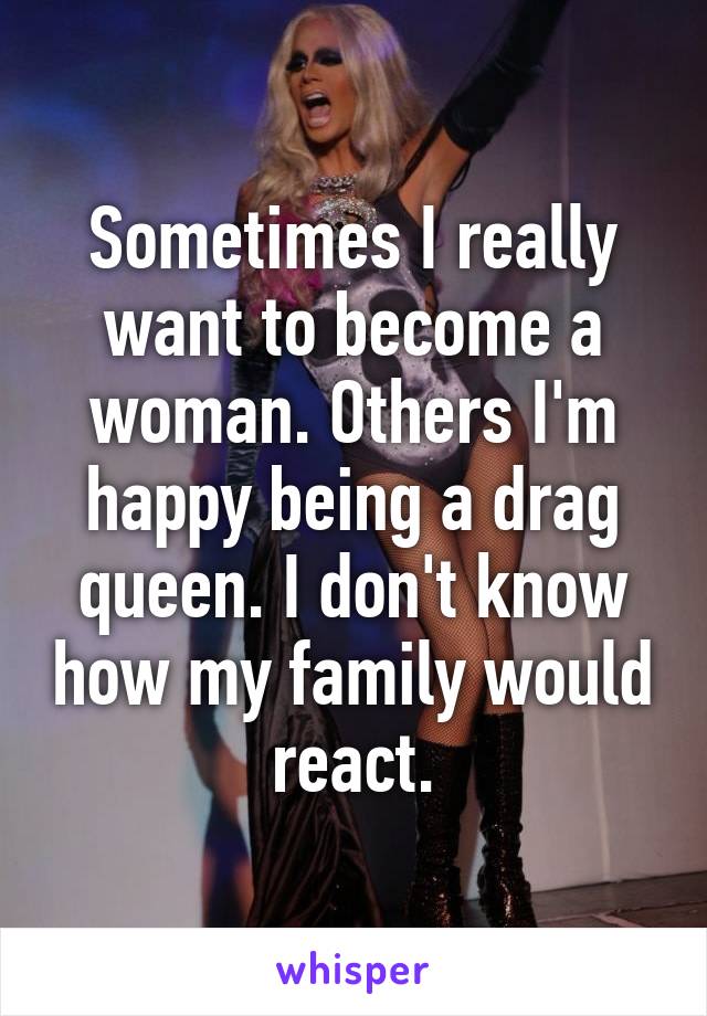 Sometimes I really want to become a woman. Others I'm happy being a drag queen. I don't know how my family would react.