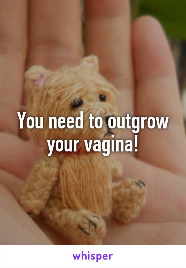 You need to outgrow your vagina!