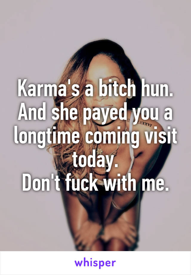 Karma's a bitch hun.
And she payed you a longtime coming visit today.
Don't fuck with me.