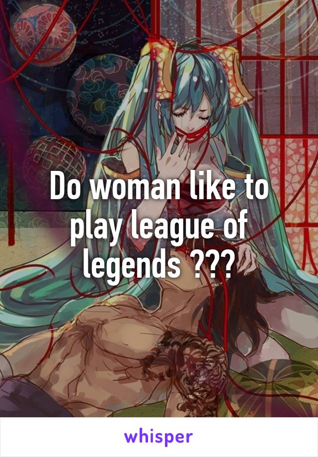 Do woman like to play league of legends ???