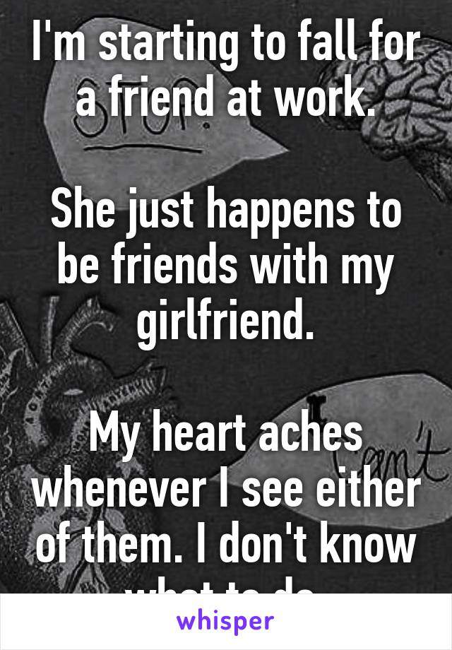 I'm starting to fall for a friend at work.

She just happens to be friends with my girlfriend.

My heart aches whenever I see either of them. I don't know what to do.