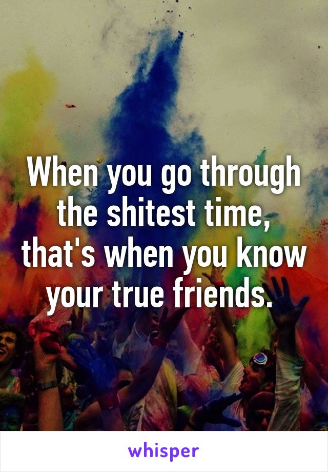 When you go through the shitest time, that's when you know your true friends. 