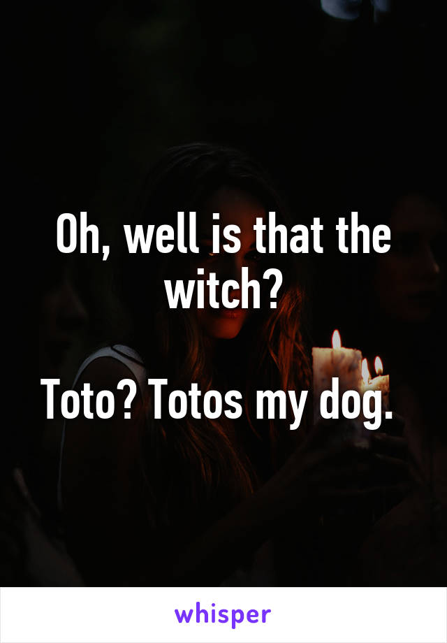 Oh, well is that the witch?

Toto? Totos my dog. 