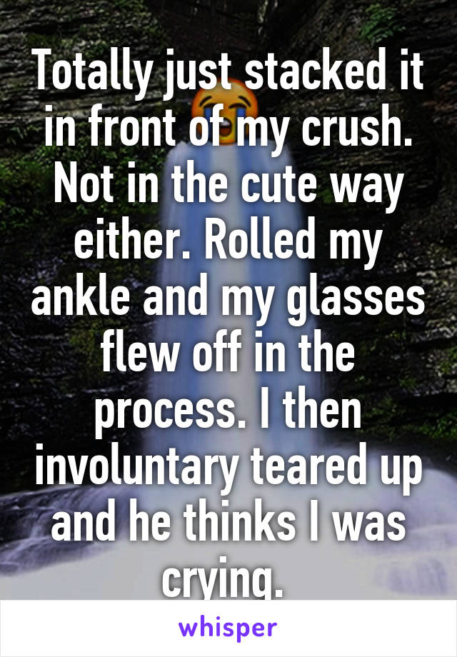 Totally just stacked it in front of my crush. Not in the cute way either. Rolled my ankle and my glasses flew off in the process. I then involuntary teared up and he thinks I was crying. 