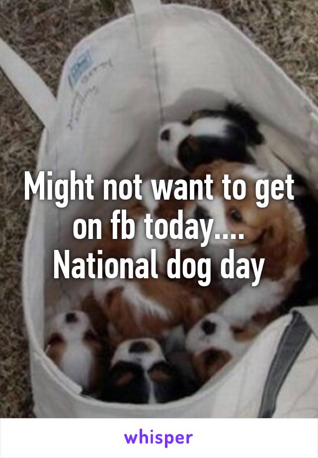 Might not want to get on fb today.... National dog day