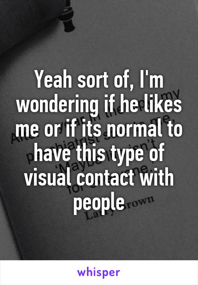 Yeah sort of, I'm wondering if he likes me or if its normal to have this type of visual contact with people