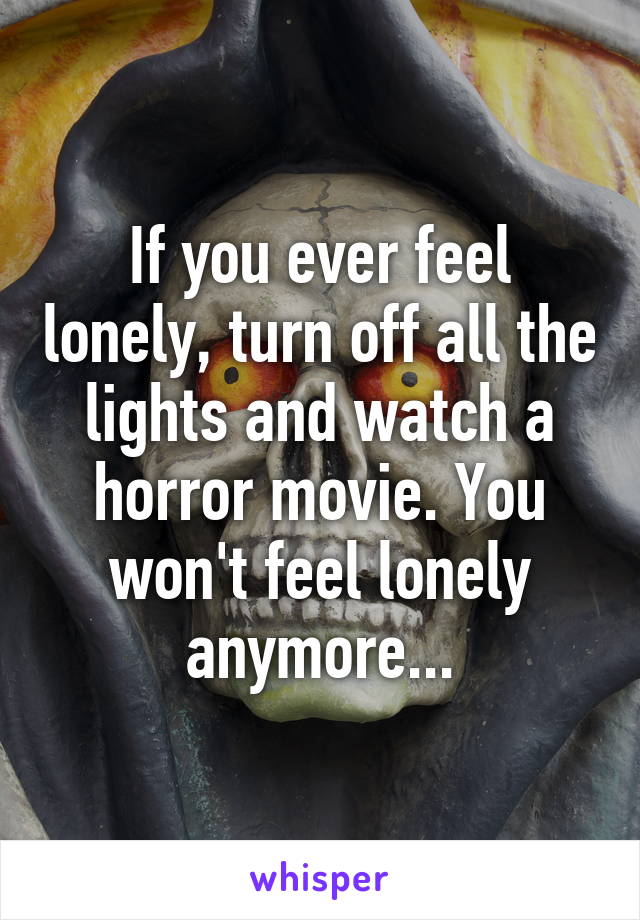 If you ever feel lonely, turn off all the lights and watch a horror movie. You won't feel lonely anymore...