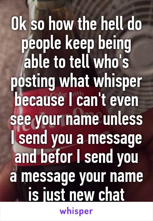 Ok so how the hell do people keep being able to tell who's posting what whisper because I can't even see your name unless I send you a message and befor I send you a message your name is just new chat