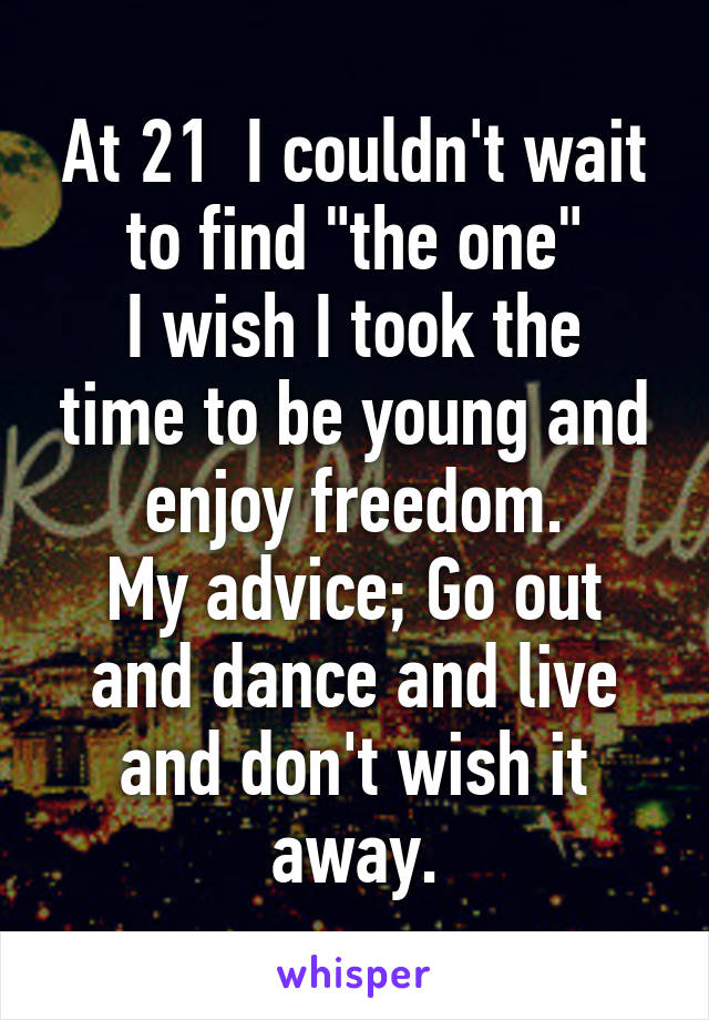 At 21  I couldn't wait to find "the one"
I wish I took the time to be young and enjoy freedom.
My advice; Go out and dance and live and don't wish it away.