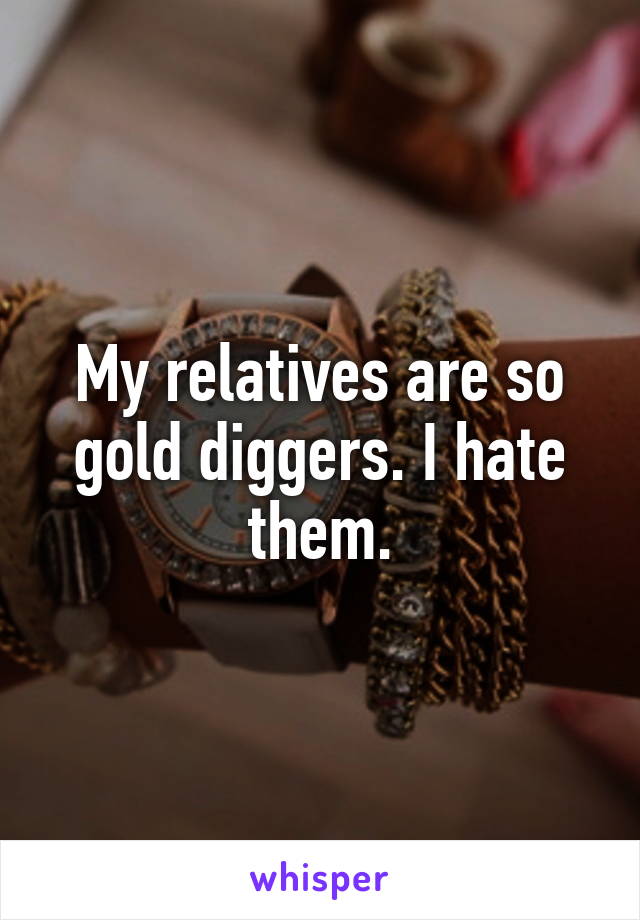 My relatives are so gold diggers. I hate them.