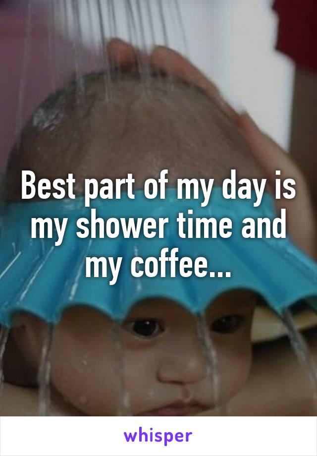 Best part of my day is my shower time and my coffee...