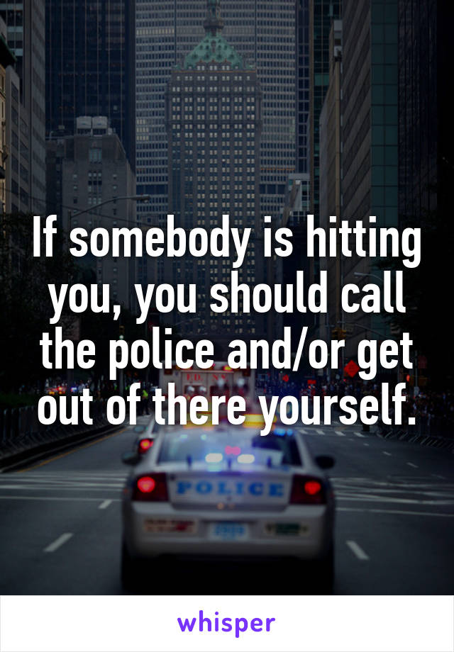 If somebody is hitting you, you should call the police and/or get out of there yourself.