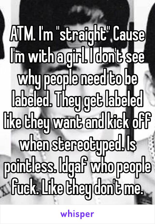 ATM. I'm "straight" Cause I'm with a girl. I don't see why people need to be labeled. They get labeled like they want and kick off when stereotyped. Is pointless. Idgaf who people fuck. Like they don't me. 