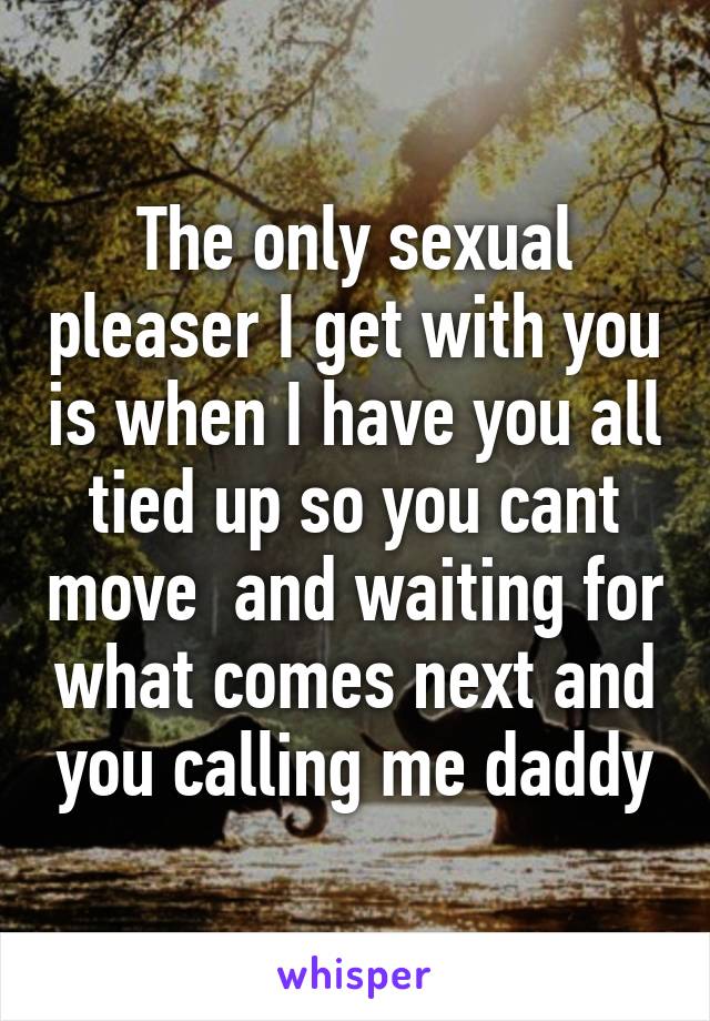 The only sexual pleaser I get with you is when I have you all tied up so you cant move  and waiting for what comes next and you calling me daddy