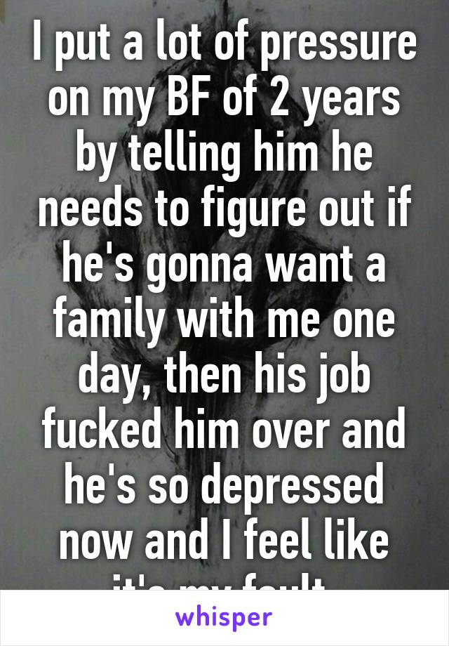 I put a lot of pressure on my BF of 2 years by telling him he needs to figure out if he's gonna want a family with me one day, then his job fucked him over and he's so depressed now and I feel like it's my fault.