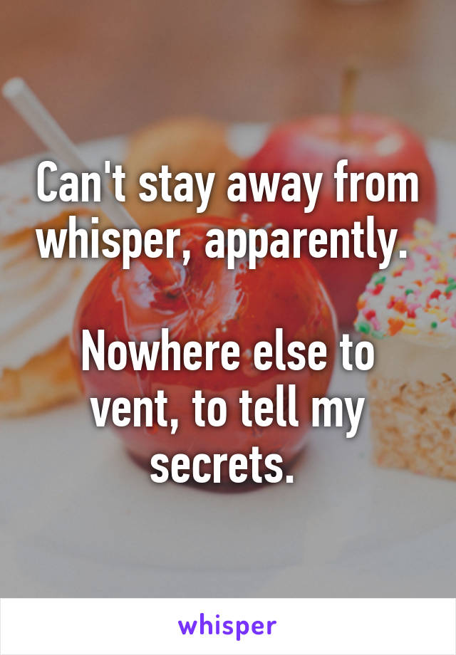 Can't stay away from whisper, apparently. 

Nowhere else to vent, to tell my secrets. 