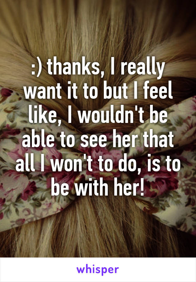 :) thanks, I really want it to but I feel like, I wouldn't be able to see her that all I won't to do, is to be with her!
