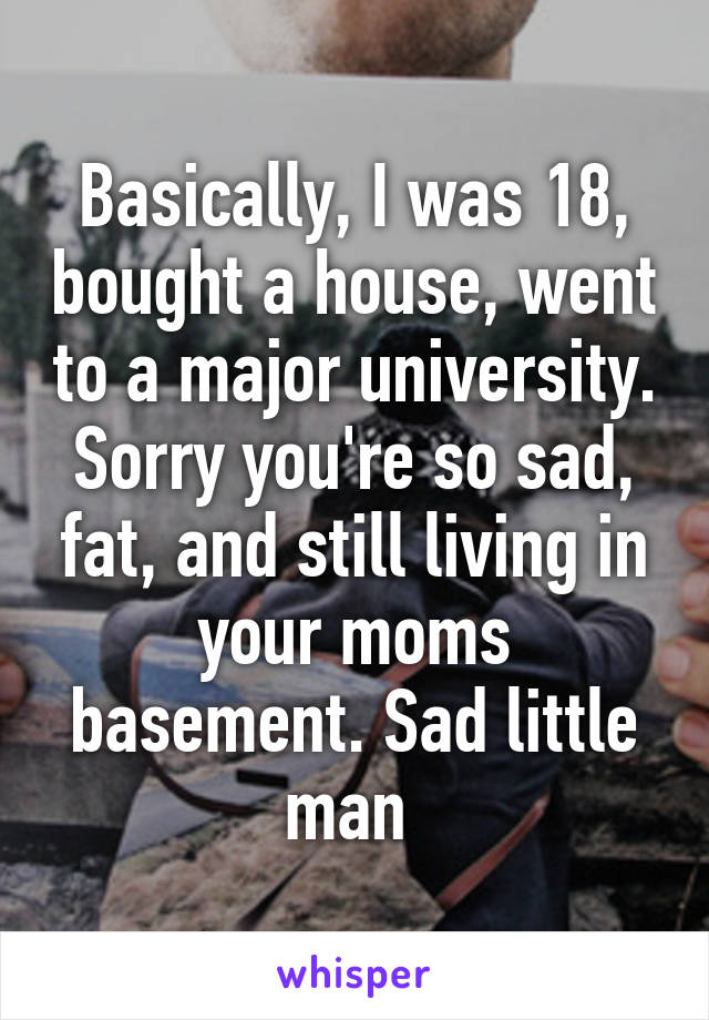 Basically, I was 18, bought a house, went to a major university. Sorry you're so sad, fat, and still living in your moms basement. Sad little man 