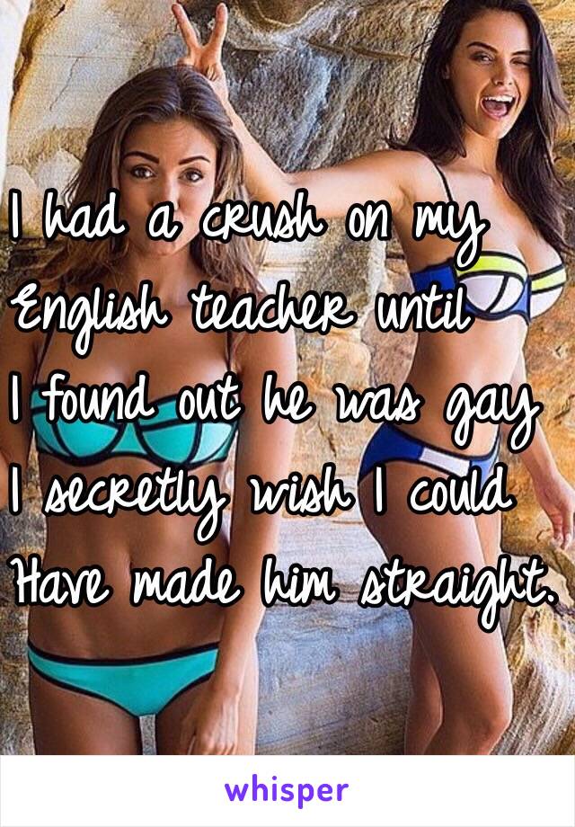 I had a crush on my
English teacher until
I found out he was gay
I secretly wish I could 
Have made him straight. 