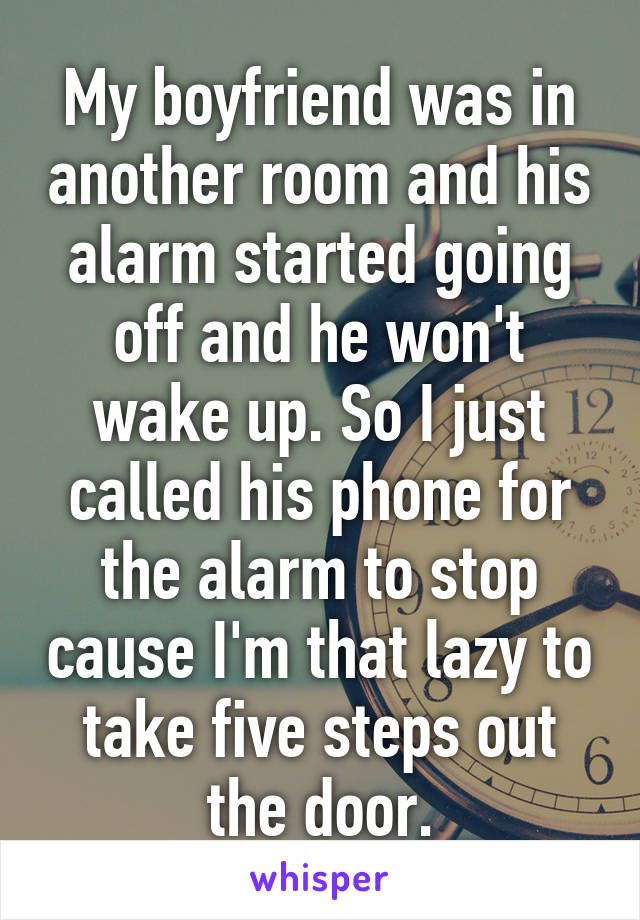 My boyfriend was in another room and his alarm started going off and he won't wake up. So I just called his phone for the alarm to stop cause I'm that lazy to take five steps out the door.