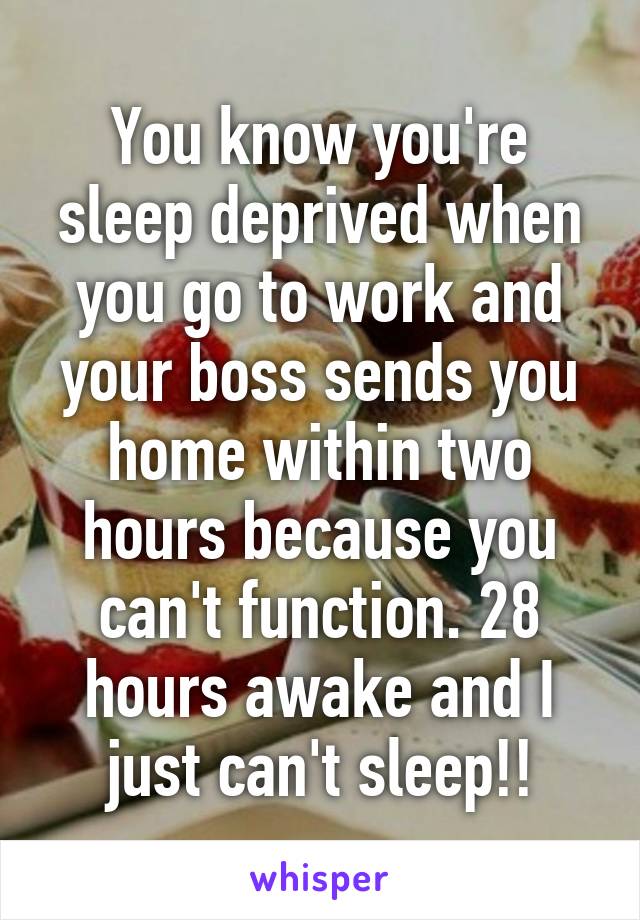 You know you're sleep deprived when you go to work and your boss sends you home within two hours because you can't function. 28 hours awake and I just can't sleep!!