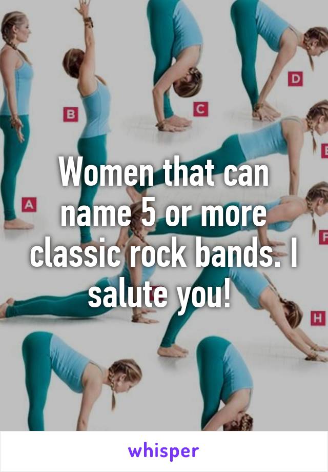 Women that can name 5 or more classic rock bands. I salute you! 