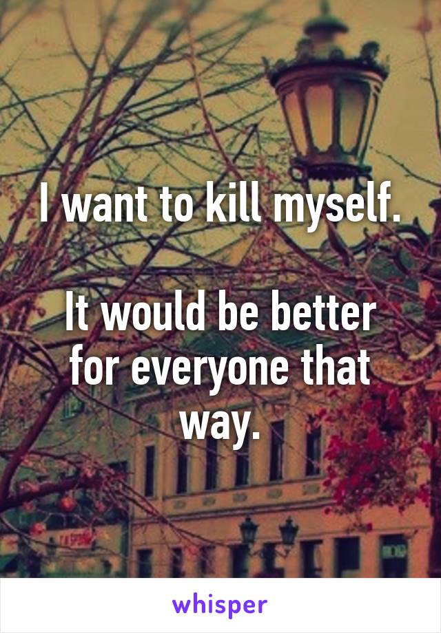 I want to kill myself.

It would be better for everyone that way.