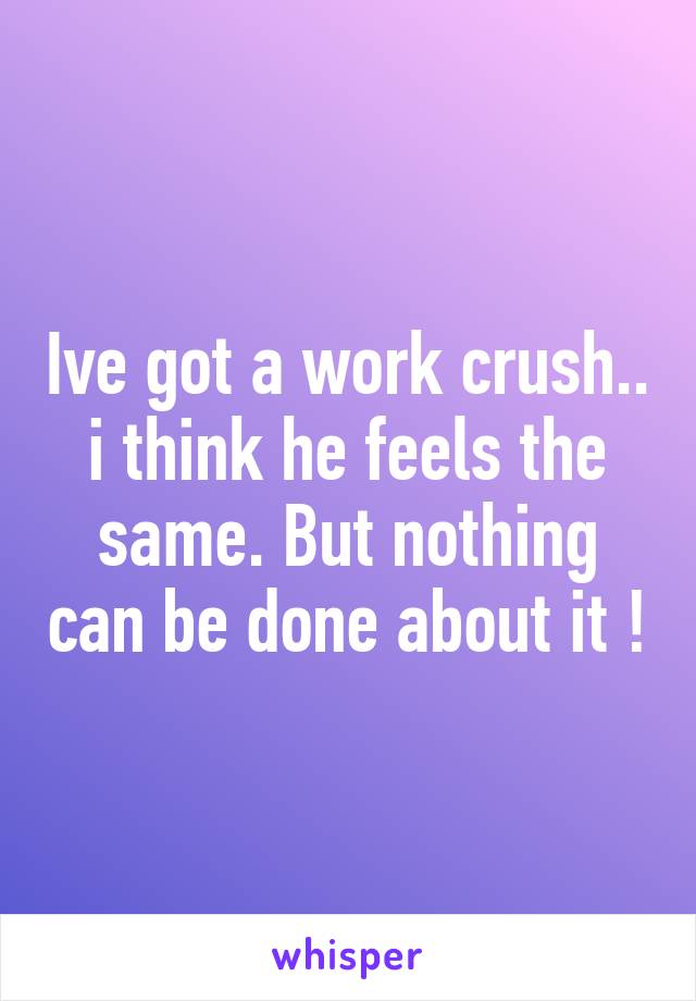 Ive got a work crush.. i think he feels the same. But nothing can be done about it !