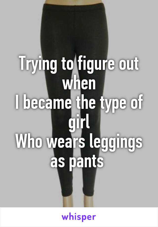 Trying to figure out when
I became the type of girl
Who wears leggings as pants 