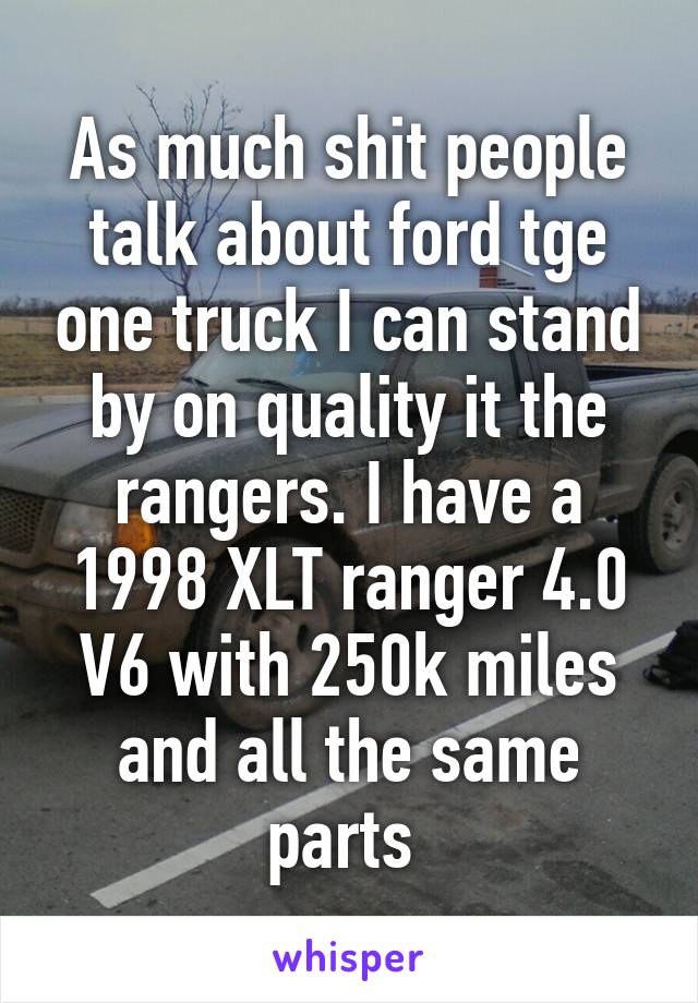 As much shit people talk about ford tge one truck I can stand by on quality it the rangers. I have a 1998 XLT ranger 4.0 V6 with 250k miles and all the same parts 