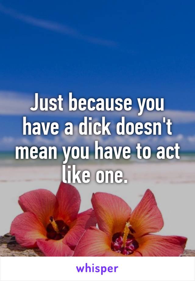 Just because you have a dick doesn't mean you have to act like one. 