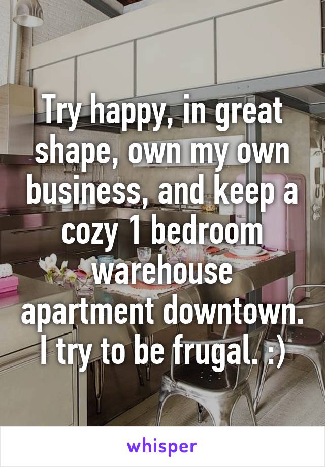 Try happy, in great shape, own my own business, and keep a cozy 1 bedroom warehouse apartment downtown. I try to be frugal. :)