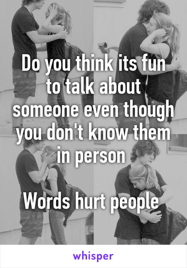 Do you think its fun to talk about someone even though you don't know them in person 

Words hurt people 