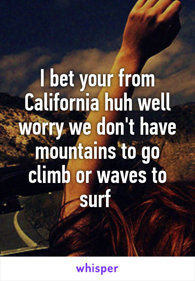 I bet your from California huh well worry we don't have mountains to go climb or waves to surf 