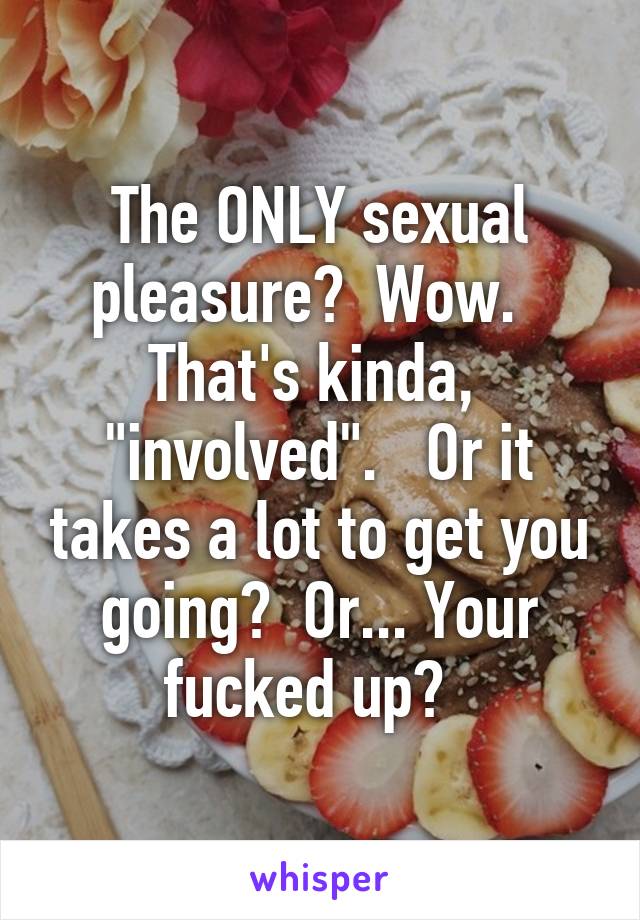 The ONLY sexual pleasure?  Wow.   That's kinda,  "involved".   Or it takes a lot to get you going?  Or... Your fucked up?  