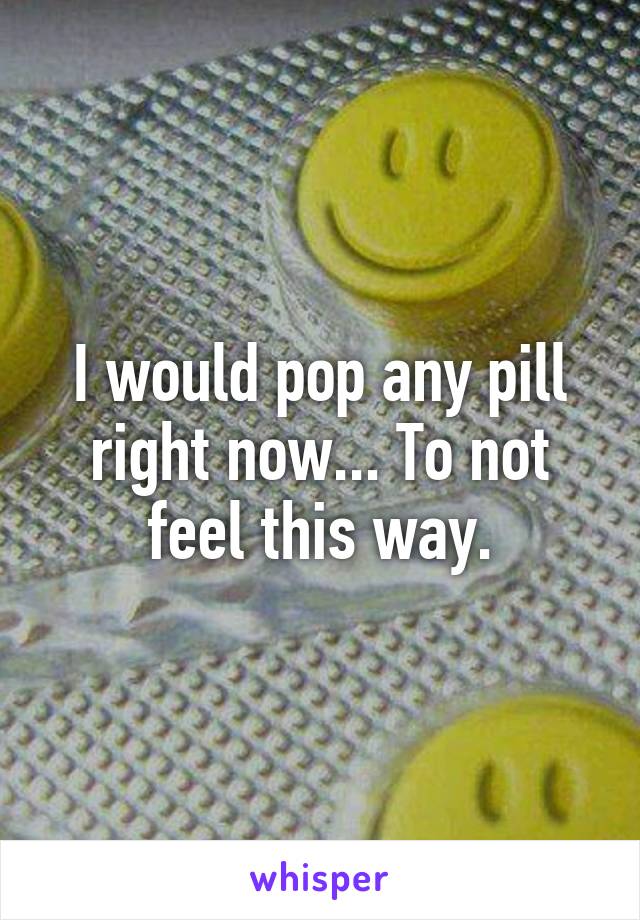 I would pop any pill right now... To not feel this way.